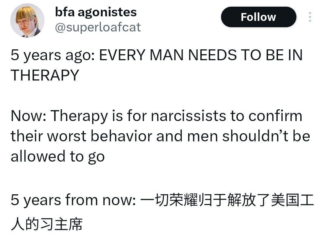 bfa agonistes @superloafcat 5 years ago: EVERY MAN NEEDS TO THERAPY Now: Therapy is for narcissists to confirm their worst behavior and men shouldn’t be allowed to 5 years from now:
