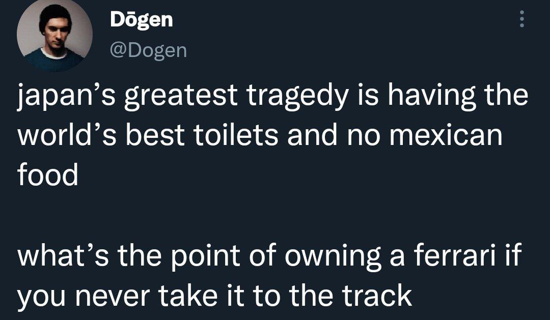 у Dogen japan’s greatest tragedy is having the world’s best toilets and no mexican food what’s the point of owning a ferrari if you never take it to the track