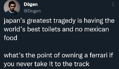 у Dogen japan’s greatest tragedy is having the world’s best toilets and no mexican food what’s the point of owning a ferrari if you never take it to the track