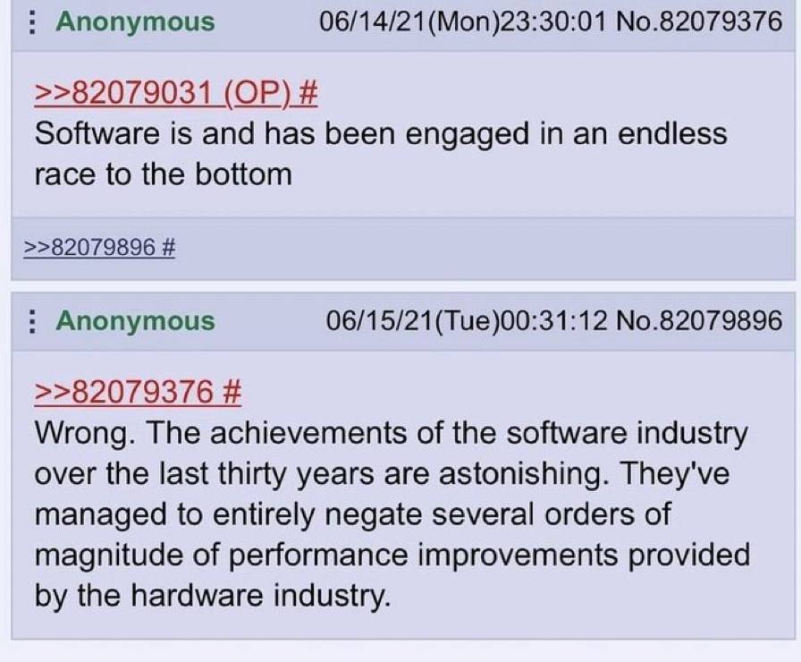 Anonymous (Моп)23:30:01 No.82079376 >>82079031 Software is and has been engaged in an endless race to the bottom >>82079896 Anonymous No.82079896 >>82079376 Wrong. The achievements of the software ind