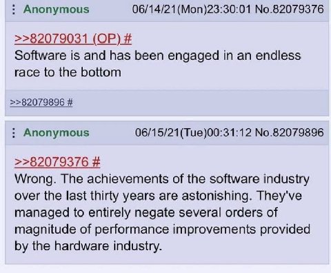 Anonymous (Моп)23:30:01 No.82079376 >>82079031 Software is and has been engaged in an endless race to the bottom >>82079896 Anonymous No.82079896 >>82079376 Wrong. The achievements of the software ind