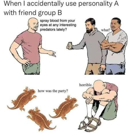 When accidentally use personality A with friend group spray blood from your eyes at any interesting predators lately? horrible. how was the party?