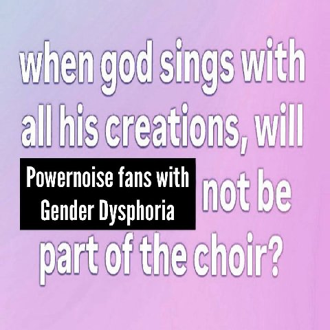 when god sings with all his creations, will fans with not be Gender Dysphoria part of the choir?
