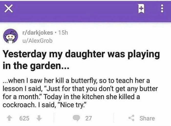 r/darkjokes u/AlexGrob Yesterday my daughter was playing in the garden... ...when saw her kill a butterfly, so to teach her a lesson said, “Just for that you don't get any butter for a month.” Today i