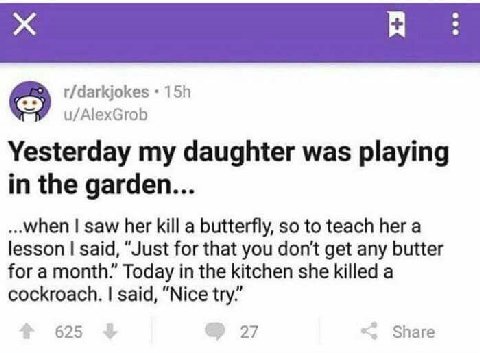 r/darkjokes u/AlexGrob Yesterday my daughter was playing in the garden... ...when saw her kill a butterfly, so to teach her a lesson said, “Just for that you don't get any butter for a month.” Today i