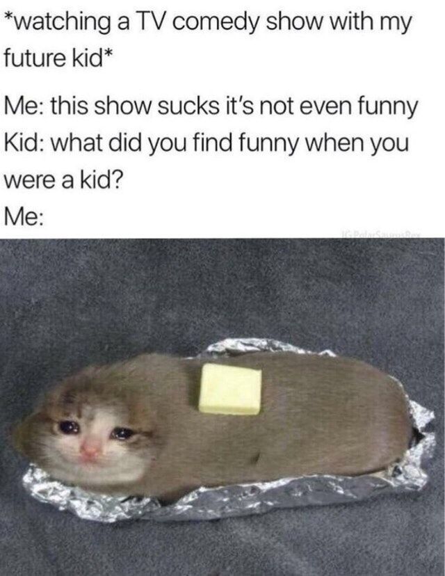 *watching a comedy show with my future kid* Me: this show sucks it's not even funny Kid: what did you find funny when you were a kid? Me: