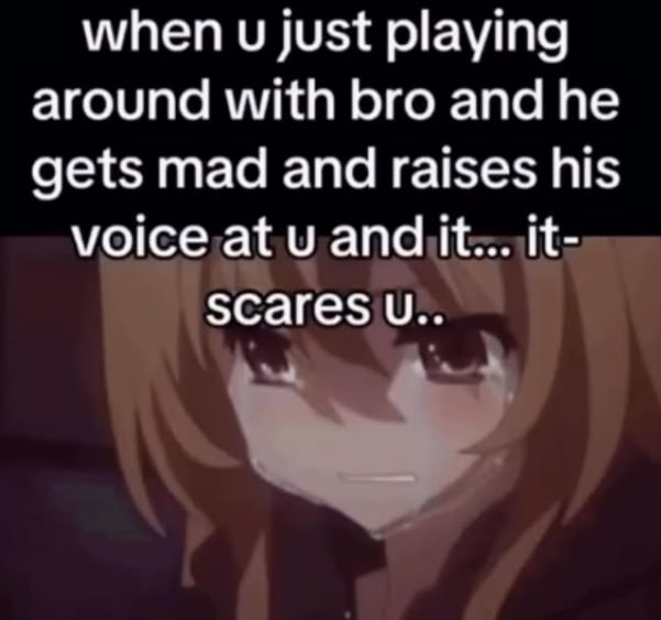 when just playing around with bro and he gets mad and raises his voice,at scares