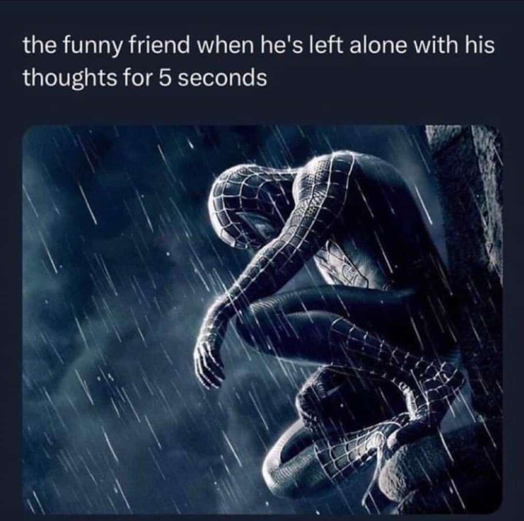 the funny friend when he's left alone with his thoughts for 5 seconds