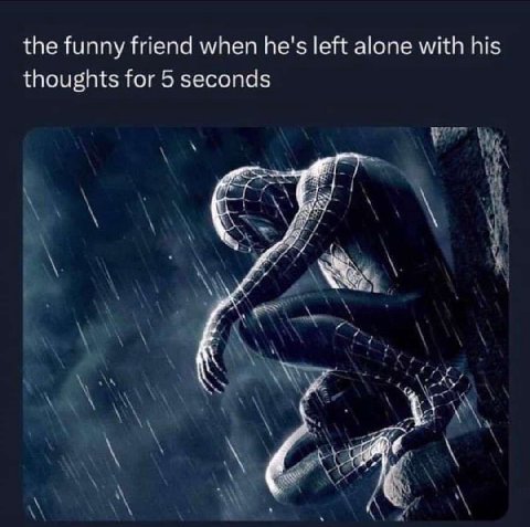 the funny friend when he's left alone with his thoughts for 5 seconds