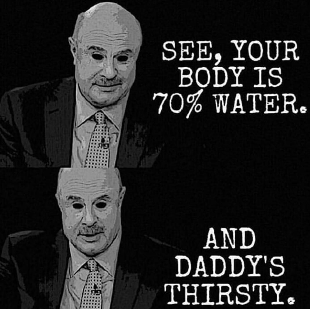 SEE, YOUR BODY IS 70% WATER AND DADDY'S THIRSTY.