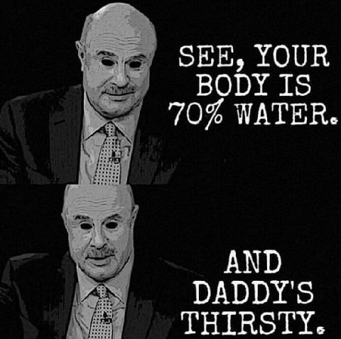 SEE, YOUR BODY IS 70% WATER AND DADDY'S THIRSTY.