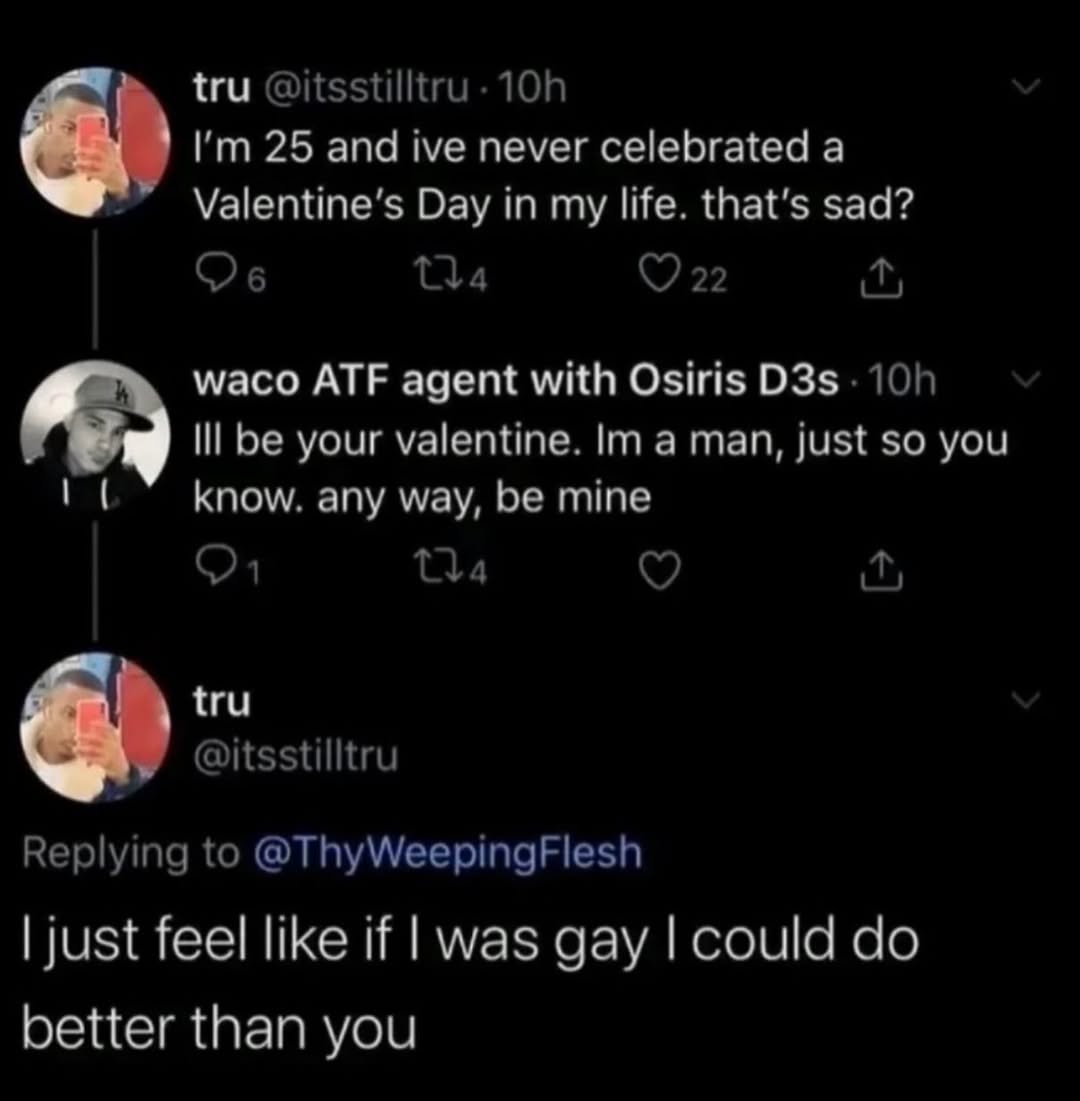 tru 25 and ive never celebrated а Day in my life. that’s sad? 22 waco ATF agent with Osiris Ill be your valentine. a man, just so you know. any way, mine Tla tru 6 @itsstilltru Replying to @ThyWeeping
