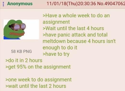 Anonymous 11/01/18(Thu)20:30:36 №.49047062 >Науе a whole week to assignment >Wait until the last 4 hours >have panic attack and total meltdown because 4 hours isn't enough to it 58 PNG >have to try it
