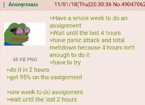 Anonymous 11/01/18(Thu)20:30:36 №.49047062 >Науе a whole week to assignment >Wait until the last 4 hours >have panic attack and total meltdown because 4 hours isn't enough to it 58 PNG >have to try it