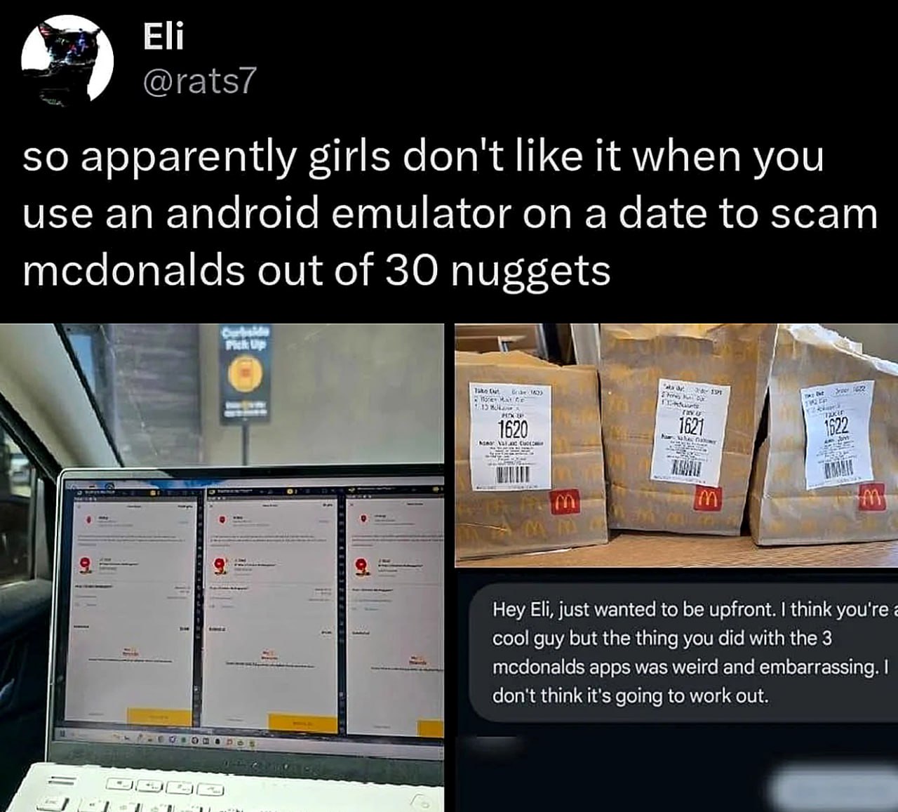 Eli @rats/ so apparently girls don't like it when you use an android emulator on a date to scam mcdonalds out of 30 nuggets Hey Eli, just wanted to be upfront. think you're cool guy but the thing you 