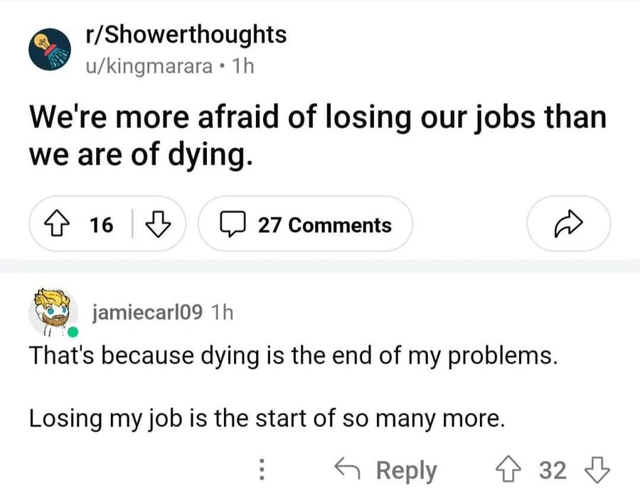 r/Showerthoughts u/kingmarara We're more afraid of losing our jobs than we are of dying. 16 (2 27 Comments jamiecarl09 That's because dying is the end of my problems. Losing my job is the start of so 