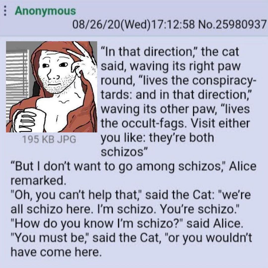 Anonymous 08/26/20(Wed)17:12:58 No.25980937 “In that direction,’ the cat waving its right paw round, “lives the conspiracy- tards: and in that direction’ waving its other paw, “lives A: the occult-fag