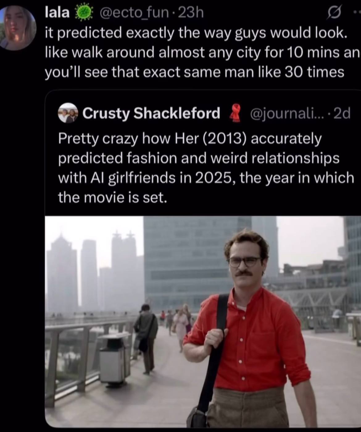 lala it predicted exactly the way guys would look like walk around almost any city mins an youll see that exact same man like 30 time Crusty Shackleford Pretty crazy how Her (2013) accurately predicte