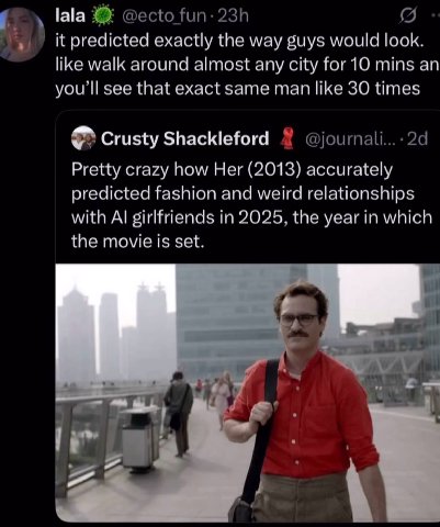 lala it predicted exactly the way guys would look like walk around almost any city mins an youll see that exact same man like 30 time Crusty Shackleford Pretty crazy how Her (2013) accurately predicte