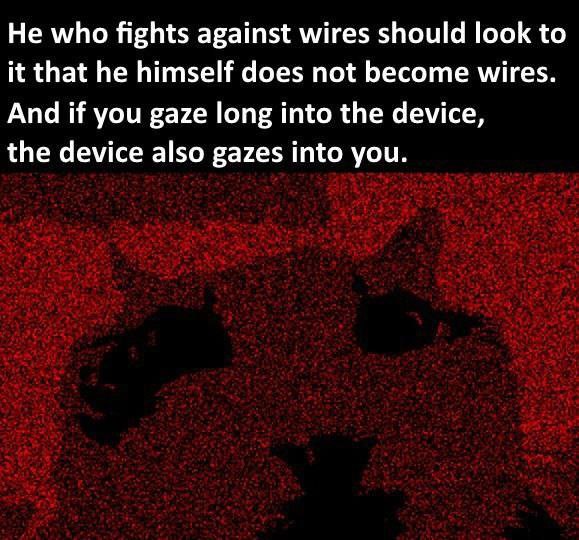 He who fights against wires should look to it that he himself does not become wires. And if you gaze long into the device, the device also gazes into you.
