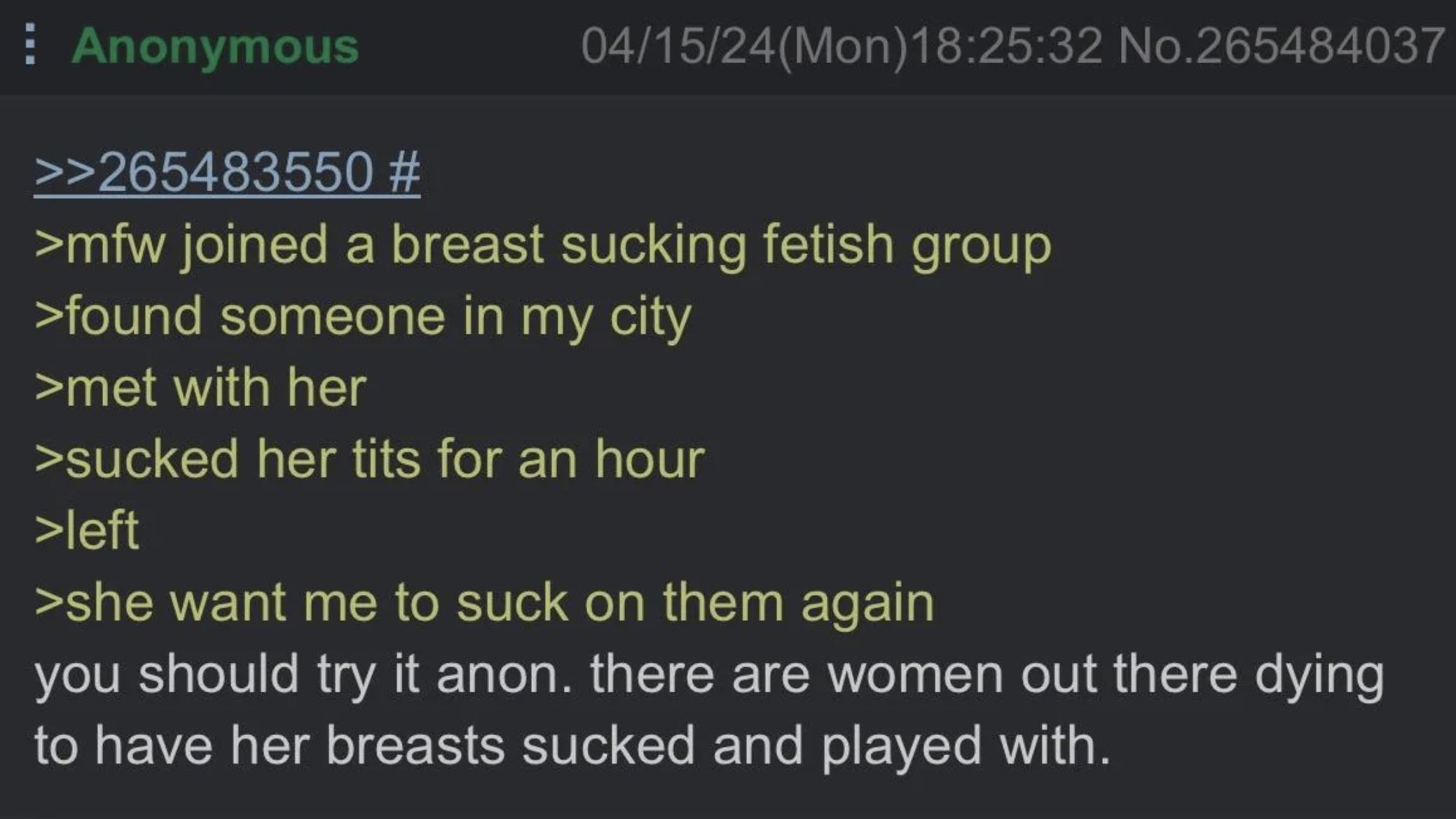 joined а breasi cking fetish group >found someone In my С >met with ner >sucke her tits for an hour >sne want me to suck on them ааат you should try it anon. there are women out there dying to have he