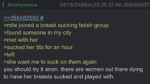 joined а breasi cking fetish group >found someone In my С >met with ner >sucke her tits for an hour >sne want me to suck on them ааат you should try it anon. there are women out there dying to have he
