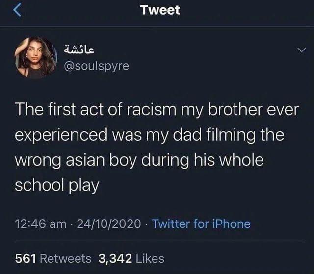 Tweet @soulspyre The first act of racism my brother ever experienced was my dad filming the wrong asian boy during his whole school play 12:46 24/10/2020 Twitter for iPhone 561 Retweets 3,342 Likes
