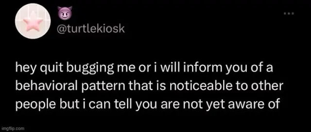 @turtlekiosk hey quit bugging me ori willinform you of a behavioral pattern that is noticeable to other people tell you are not yet aware of