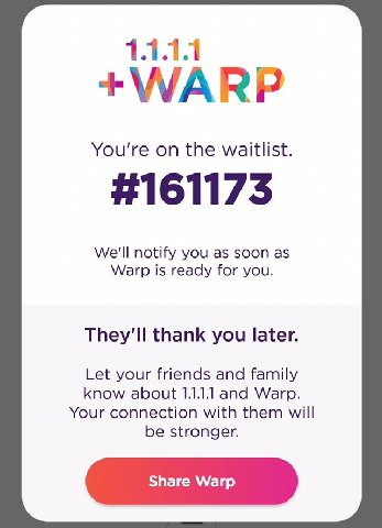 You're on the waitlist. We'll notify you as soon as Warp is ready for you. thank you later. Let your friends and family know about 1.1.1.1 and Warp. Your connection with them will be stronger.