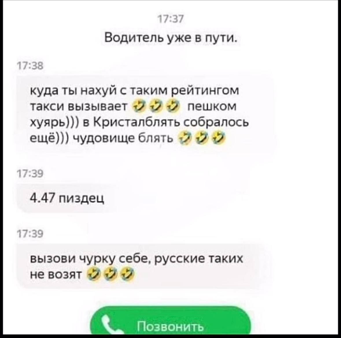 17:37 Водитель уже в пути. 17:38 куда ты нахуй с таким рейтингом такси вызывает +2 +17 12 пешком хуярь))) в Кристалблять собралось ещё))) чудовище блять +7 12 12 17:39 4.47 пиздец 17:39 вызови чурку с