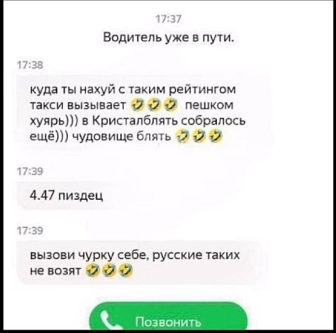 17:37 Водитель уже в пути. 17:38 куда ты нахуй с таким рейтингом такси вызывает +2 +17 12 пешком хуярь))) в Кристалблять собралось ещё))) чудовище блять +7 12 12 17:39 4.47 пиздец 17:39 вызови чурку с