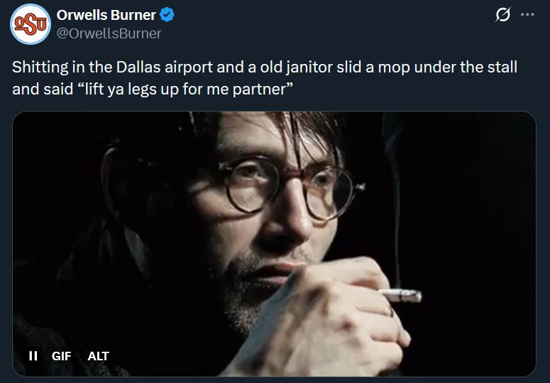 Orwells Burner Shitting in the Dallas airport and а old janitor slid а mop under the stall and said “lift legs up for me partner” a ALT