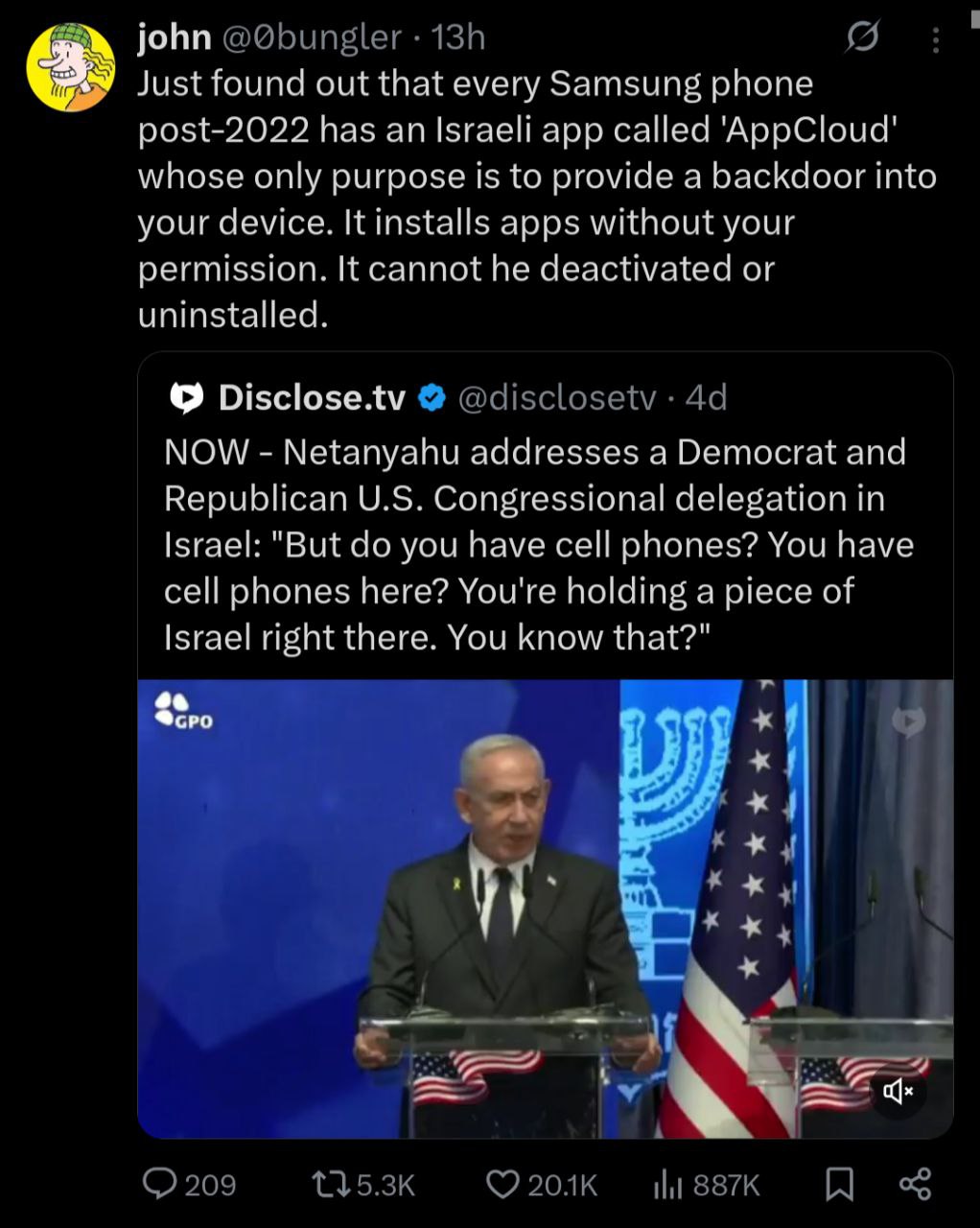 john Just found out that every Samsung phone post-2022 has an Israeli app called ‘AppCloud' whose only purpose is to provide a backdoor into your device. It installs apps without your permission. It c