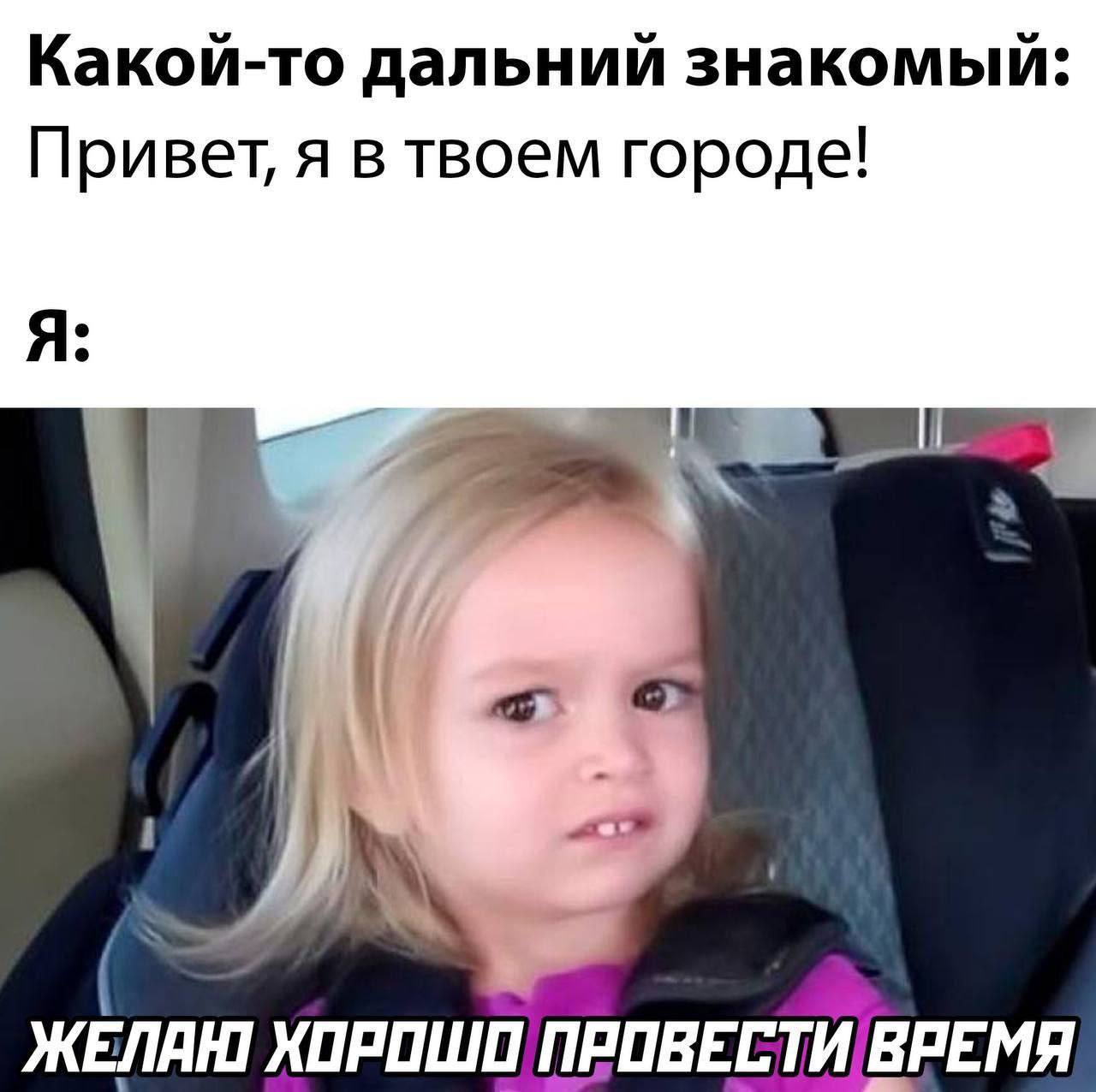 Какой-то дальний знакомый: Привет, я в твоем городе! Я: XOPOWO ПРОВЕСТИ ВРЕМЯ