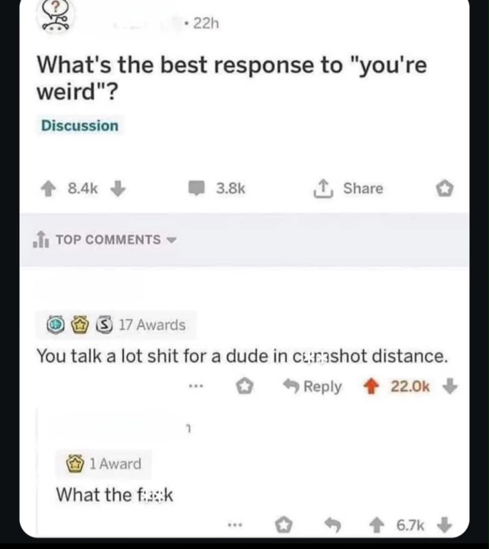 What's the best response to "you're weird"? Discussion Share TOP COMMENTS You talk a lot shit for a dude in distance. Reply 4 What the