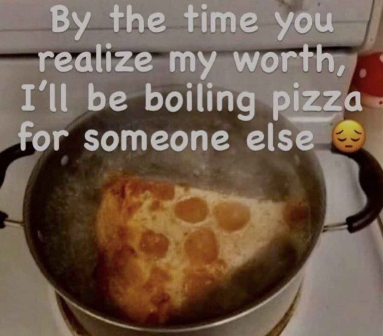 the time you realize my worth, I'll be boiling pizza for someone else 4