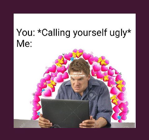 You: *Calling yourself ugly* Me: