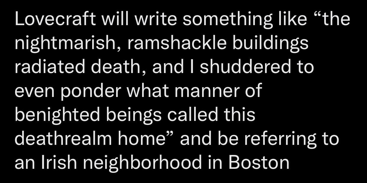 Lovecraft will write something like “the nightmarish, ramshackle buildings radiated death, and shuddered to even ponder what manner of benighted beings called this deathrealm home” and be referring to