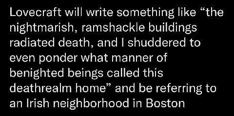 Lovecraft will write something like “the nightmarish, ramshackle buildings radiated death, and shuddered to even ponder what manner of benighted beings called this deathrealm home” and be referring to
