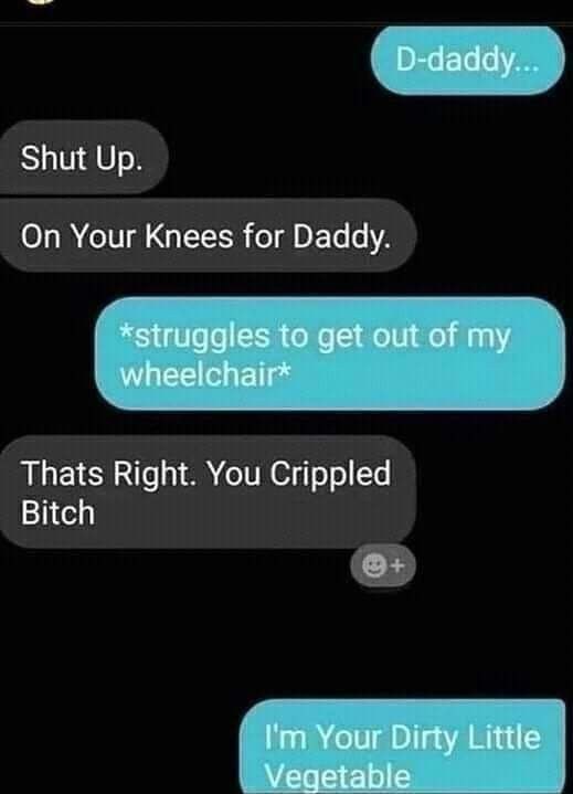 D-daddy Shut Up. On Your Knees for Daddy. *struggies to get out of my wheelchair* Thats Right. You Crippled Bitch Your Dirty Little Vegetable