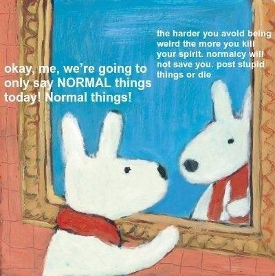 the harder you avold being weird the more you your spirit. normalcy wlll not save you. post stupid okay, we’re going to things or die к only say NORMAL things today! Normal things!