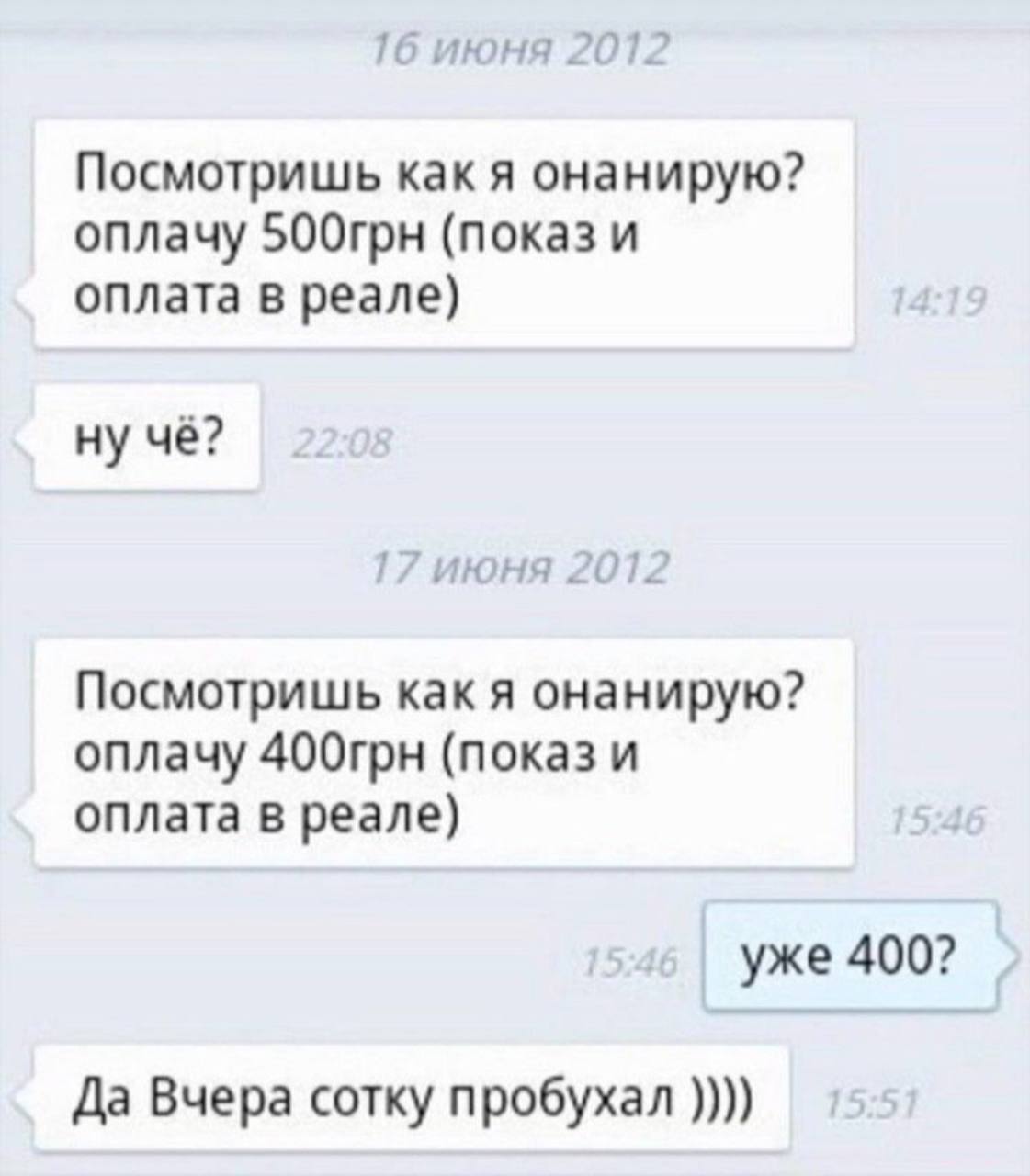 1 июня 2012 Посмотришь как я онанирую? оплачу 500грн (показ и оплата в реале) ну чё? ’июня 20 Посмотришь как я онанирую? оплачу 400грн (показ и оплата в реале) уже 400? Да Вчера сотку пробухал