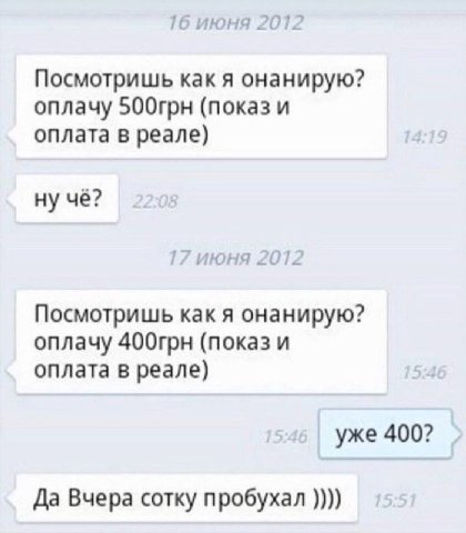 1 июня 2012 Посмотришь как я онанирую? оплачу 500грн (показ и оплата в реале) ну чё? ’июня 20 Посмотришь как я онанирую? оплачу 400грн (показ и оплата в реале) уже 400? Да Вчера сотку пробухал