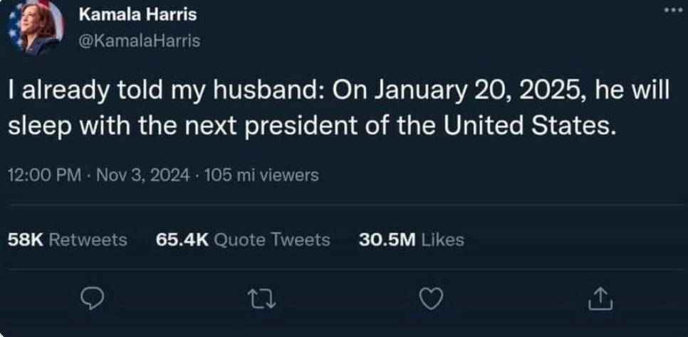 Kamala Harris у @KamalaHarrtis already told my husband: On January 20, 2025, he will sleep with the next president of the United States. 12:00 Nov 3, 2024 105 viewers Retweets Quote Tweets Likes 4