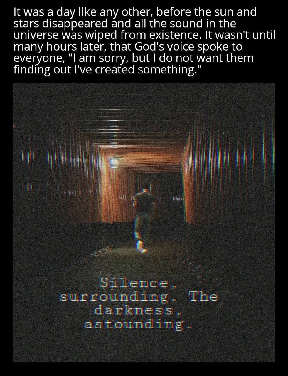 К was а day like any other, before the sun and stars disappeared and all the sound in the universe was wiped from existence. It wasn't until many hours later, that God's voice spoke to everyone, sorry