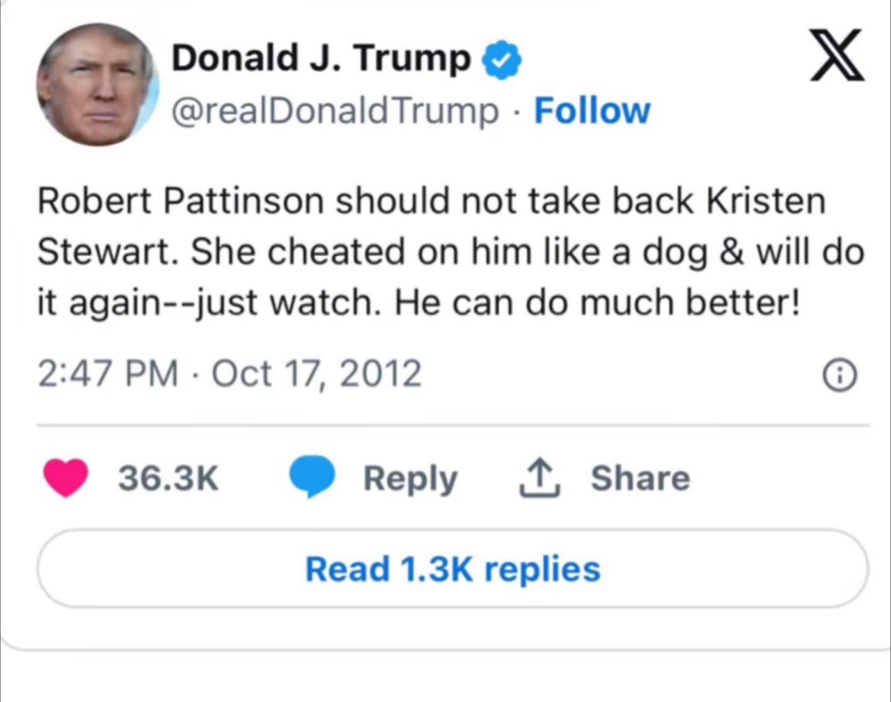 Donald Trump @realDonaldTrump Follow Robert Pattinson should not take back Kristen Stewart. She cheated on him like a dog will it again--just watch. He can much better! 2:47 Oct 17, 2012 Share Read re