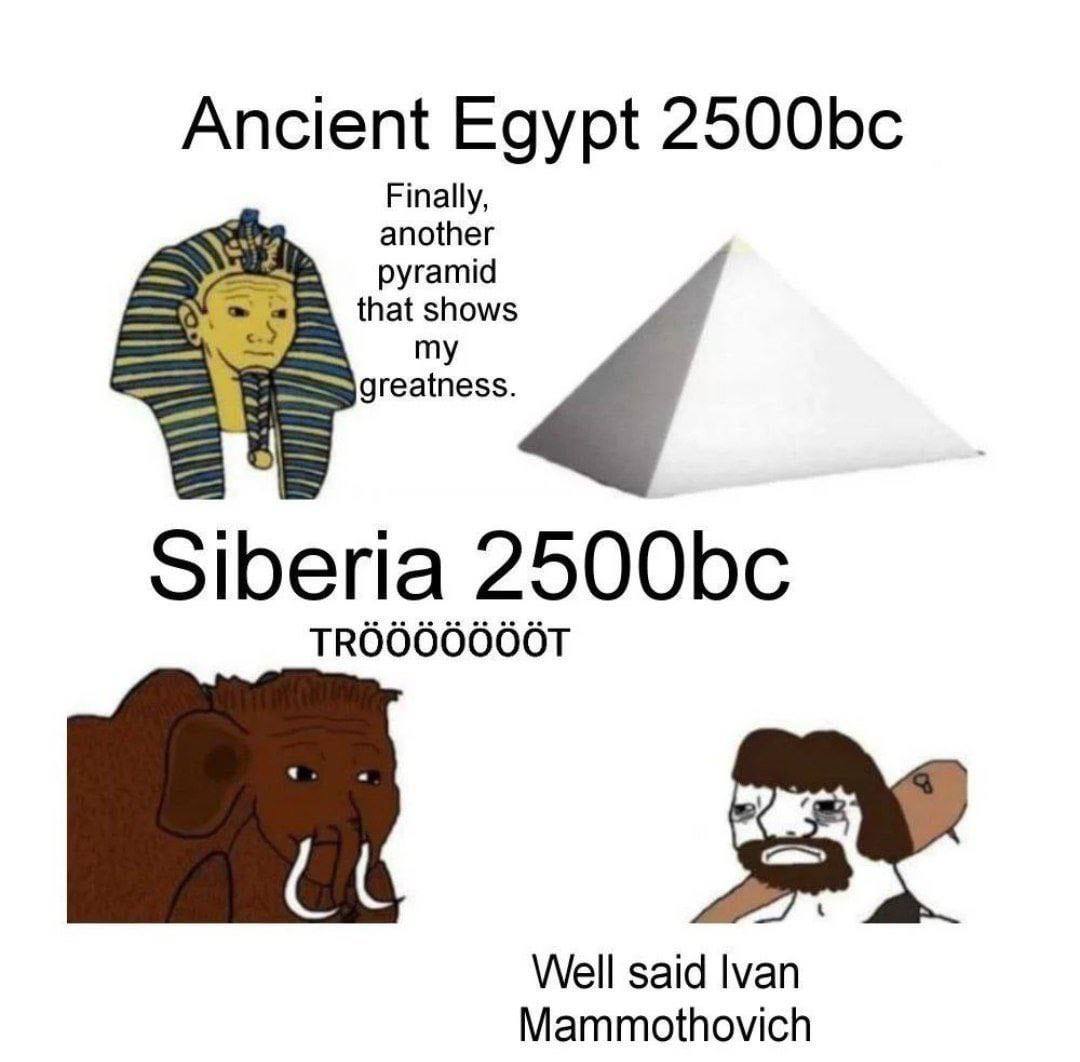 Ancient Egypt Finally, another that shows pyramid greatness. Siberia TROOOOOOOT Well said Ivan Mammothovich