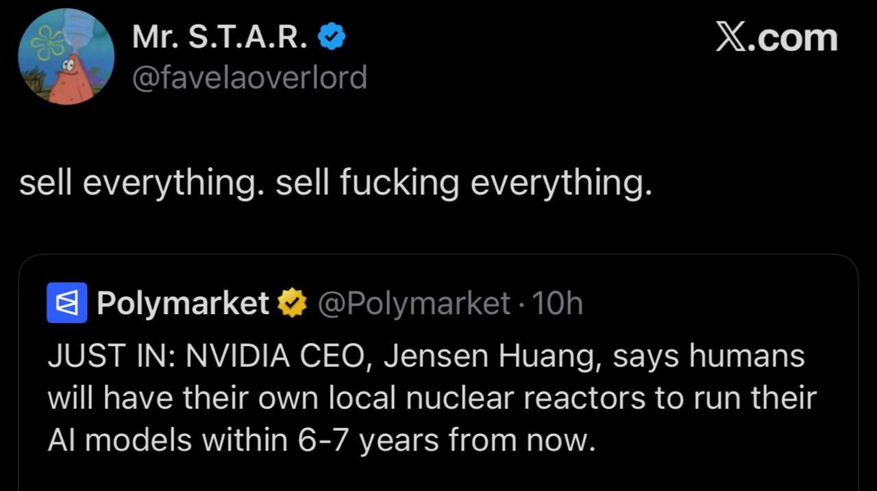 S.T.A.R. Х.сот sell everything. sell fucking everything. Я Polymarket JUST IN: NVIDIA CEO, Jensen Huang, says humans will have their own local nuclear reactors to run their models within 6-7 years fro