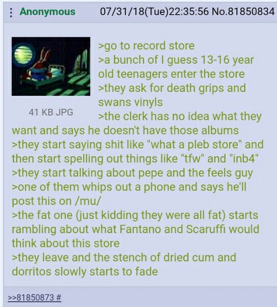 Anonymous 07/31/18(Tue)22:35:56 No.81850834 >90 о гесога store >a bunch of guess 13-16 year old teenagers enter the store >they ask for death grips and swans vinyls >the clerk has no idea what they wa
