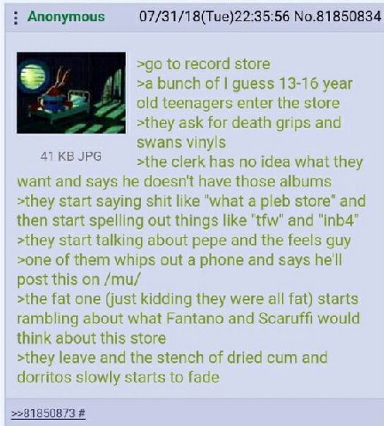 Anonymous 07/31/18(Tue)22:35:56 No.81850834 >90 о гесога store >a bunch of guess 13-16 year old teenagers enter the store >they ask for death grips and swans vinyls >the clerk has no idea what they wa
